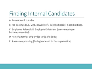 Finding Internal Candidates
A. Promotion & transfer
B. Job postings (e.g., web, newsletters, bulletin boards) & Job Biddings.
C. Employee Referrals & Employee Enlistment (every employee
becomes recruiter).
D. Rehiring former employees (pros and cons)
E. Succession planning (for higher levels in the organization)
 