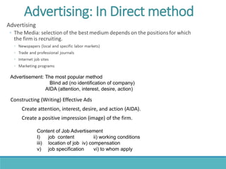 Advertisement: The most popular method
Blind ad (no identification of company)
AIDA (attention, interest, desire, action)
Content of Job Advertisement
I) job content ii) working conditions
iii) location of job iv) compensation
v) job specification vi) to whom apply
Constructing (Writing) Effective Ads
Create attention, interest, desire, and action (AIDA).
Create a positive impression (image) of the firm.
Advertising: In Direct method
 