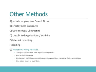 Other Methods
A) private employment Search Firms
B) Employment Exchanges
C) Gate Hiring & Contracting
D) Unsolicited Applications / Walk-ins
E) Internet recruiting
F) Raiding
G) Nepotism: Hiring relatives.
◦ Does your organization have a policy on nepotism?
◦ May be discriminatory.
◦ Must ensure individuals are not in supervisory positions managing their own relatives.
◦ May create issues of favoritism.
 