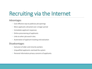 Recruiting via the Internet
Advantages
◦ Cost-effective way to publicize job openings
◦ More applicants attracted over a longer period
◦ Immediate applicant responses
◦ Online prescreening of applicants
◦ Links to other job search sites
◦ Automation of applicant tracking and evaluation
Disadvantages
◦ Exclusion of older and minority workers
◦ Unqualified applicants overload the system
◦ Personal information privacy concerns of applicants
 