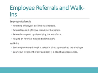Employee Referrals and Walk-
ins
Employee Referrals
◦ Referring employees become stakeholders.
◦ Referral is a cost-effective recruitment program.
◦ Referral can speed up diversifying the workforce.
◦ Relying on referrals may be discriminatory.
Walk-ins
◦ Seek employment through a personal direct approach to the employer.
◦ Courteous treatment of any applicant is a good business practice.
 