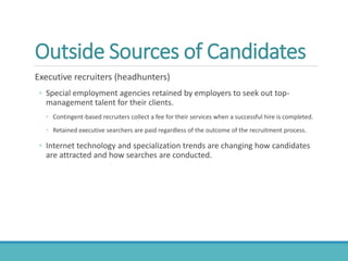 Outside Sources of Candidates
Executive recruiters (headhunters)
◦ Special employment agencies retained by employers to seek out top-
management talent for their clients.
◦ Contingent-based recruiters collect a fee for their services when a successful hire is completed.
◦ Retained executive searchers are paid regardless of the outcome of the recruitment process.
◦ Internet technology and specialization trends are changing how candidates
are attracted and how searches are conducted.
 