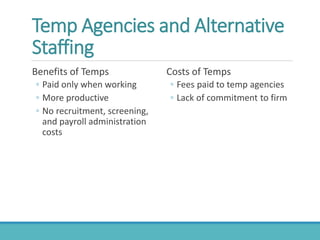 Temp Agencies and Alternative
Staffing
Benefits of Temps
◦ Paid only when working
◦ More productive
◦ No recruitment, screening,
and payroll administration
costs
Costs of Temps
◦ Fees paid to temp agencies
◦ Lack of commitment to firm
 