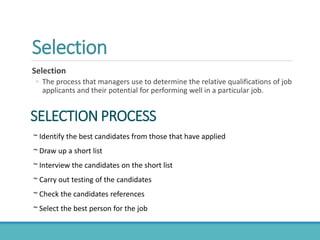 Selection
Selection
◦ The process that managers use to determine the relative qualifications of job
applicants and their potential for performing well in a particular job.
~ Identify the best candidates from those that have applied
~ Draw up a short list
~ Interview the candidates on the short list
~ Carry out testing of the candidates
~ Check the candidates references
~ Select the best person for the job
SELECTION PROCESS
 