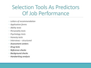 Selection Tools As Predictors
Of Job Performance
◦ Letters of recommendation
◦ Application forms
◦ Ability tests
◦ Personality tests
◦ Psychology tests
◦ Honesty tests
◦ Interviews – structured
◦ Assessment centers
◦ Drug tests
◦ Reference checks
◦ Background checks
◦ Handwriting analysis
 