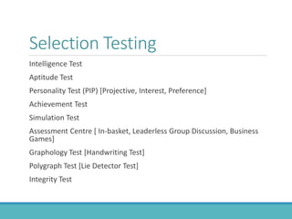 Selection Testing
Intelligence Test
Aptitude Test
Personality Test (PIP) [Projective, Interest, Preference]
Achievement Test
Simulation Test
Assessment Centre [ In-basket, Leaderless Group Discussion, Business
Games]
Graphology Test [Handwriting Test]
Polygraph Test [Lie Detector Test]
Integrity Test
 