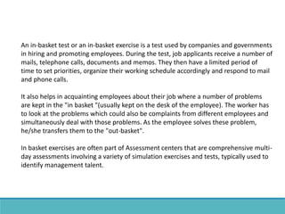 An in-basket test or an in-basket exercise is a test used by companies and governments
in hiring and promoting employees. During the test, job applicants receive a number of
mails, telephone calls, documents and memos. They then have a limited period of
time to set priorities, organize their working schedule accordingly and respond to mail
and phone calls.
It also helps in acquainting employees about their job where a number of problems
are kept in the "in basket "(usually kept on the desk of the employee). The worker has
to look at the problems which could also be complaints from different employees and
simultaneously deal with those problems. As the employee solves these problem,
he/she transfers them to the "out-basket".
In basket exercises are often part of Assessment centers that are comprehensive multi-
day assessments involving a variety of simulation exercises and tests, typically used to
identify management talent.
 