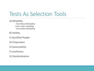 Tests As Selection Tools
A) Reliability
- Test Retest Reliability
-Inner rater reliability
- Intra Rater Reliability
B) Validity
C) Qualified People
D) Preparation
E) Sustainability
F) Usefulness
G) Standardization
 