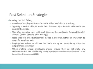 Post Selection Strategies
-Making the Job Offer;
- An offer of employment may be made either verbally or in writing;
- Typically a verbal offer is made first, followed by a written offer once the
applicant accepts;
- The offer remains such until such time as the applicants [unconditionally]
accepts (either verbally or in writing);
- Note that the job advertisement is not a job offer, rather an invitation to
apply for employment;
- Employment offers should not be made during or immediately after the
employment interview;
- When making offers, employers should ensure they do not make any
statements that are misleading or deceptive (possible breaches of s31 of Sch 2 of the
Competition & Consumer Act 2010);
 
