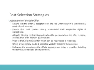 Post Selection Strategies
-Acceptance of the Job Offer;
- Ensure that the offer & acceptance of the Job Offer occur in a structured &
professional manner;
- Ensure that both parties clearly understand their respective rights &
obligations;
- A legally binding contract is made when the person whom the offer is made,
accepts that offer without qualification;
- Prior to that, it’s still an offer, which can be negotiated & modified;
- Offers are generally made & accepted verbally (hastens the process);
- Following the acceptance the official appointment letter is provided detailing
the terms & conditions of employment;
 