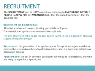 RECRUITMENT
The RECRUITMENT part of HRM’s work involves trying to ENCOURAGE SUITABLE
PEOPLE to APPLY FOR any VACANCIES (jobs that they need workers for) that the
business has.
Recruitment can be defined as:
All activities directed towards locating potential employees
The attraction of applications from suitable applicants.
The aim of recruitment is to get the best person suited to the job based on objective
criteria for a particular job
Recruitment: the generation of an applicant pool for a position or job in order to
provide the required number of qualified candidates for a subsequent selection or
promotion process
Applicant pool: the set of potential candidates who may be interested in, and who
are likely to apply for, a specific job
 