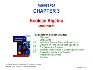 ©2004 Brooks/Cole
FIGURES FOR
CHAPTER 3
Boolean Algebra
(continued)
Click the mouse to move to the next page.
Use the ESC key to exit this chapter.
This chapter in the book includes:
Objectives
Study Guide
3.1 Multiplying Out and Factoring Expressions
3.2 Exclusive-OR and Equivalence Operations
3.3 The Consensus Theorem
3.4 Algebraic Simplification of Switching Expressions
3.5 Proving the Validity of an Equation
Programmed Exercises
Problems
 