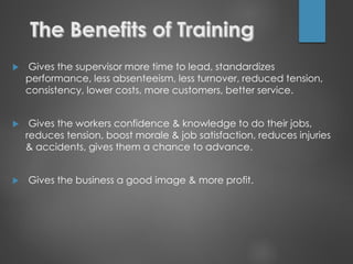 Gives the supervisor more time to lead, standardizes
performance, less absenteeism, less turnover, reduced tension,
consistency, lower costs, more customers, better service.
 Gives the workers confidence & knowledge to do their jobs,
reduces tension, boost morale & job satisfaction, reduces injuries
& accidents, gives them a chance to advance.
 Gives the business a good image & more profit.
 