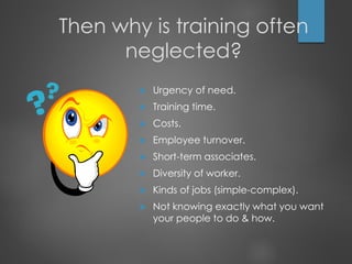 Then why is training often
neglected?
 Urgency of need.
 Training time.
 Costs.
 Employee turnover.
 Short-term associates.
 Diversity of worker.
 Kinds of jobs (simple-complex).
 Not knowing exactly what you want
your people to do & how.
 