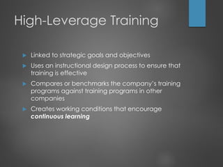 High-Leverage Training
 Linked to strategic goals and objectives
 Uses an instructional design process to ensure that
training is effective
 Compares or benchmarks the company’s training
programs against training programs in other
companies
 Creates working conditions that encourage
continuous learning
 