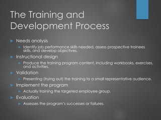 The Training and
Development Process
 Needs analysis
 Identify job performance skills needed, assess prospective trainees
skills, and develop objectives.
 Instructional design
 Produce the training program content, including workbooks, exercises,
and activities.
 Validation
 Presenting (trying out) the training to a small representative audience.
 Implement the program
 Actually training the targeted employee group.
 Evaluation
 Assesses the program’s successes or failures.
 