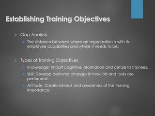  Gap Analysis
 The distance between where an organization is with its
employee capabilities and where it needs to be.
 Types of Training Objectives
 Knowledge: Impart cognitive information and details to trainees.
 Skill: Develop behavior changes in how job and tasks are
performed.
 Attitude: Create interest and awareness of the training
importance.
 