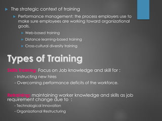  The strategic context of training
 Performance management: the process employers use to
make sure employees are working toward organizational
goals.
 Web-based training
 Distance learning-based training
 Cross-cultural diversity training
Skills Training: Focus on Job knowledge and skill for :
- Instructing new hires
- Overcoming performance deficits of the workforce.
Retraining: maintaining worker knowledge and skills as job
requirement change due to :
- Technological Innovation
- Organizational Restructuring
 