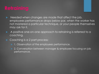 Retraining
 Needed when changes are made that affect the job,
employees performance drops below par, when the worker has
not mastered a particular technique, or your people themselves
may ask for it.
 A positive one-on-one approach to retraining is referred to a
coaching.
 Coaching is a 2 part process:
 1. Observation of the employees performance.
 2. Conversation between manager & employee focusing on job
performance.
 