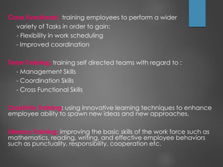 Cross Functional: training employees to perform a wider
variety of Tasks in order to gain:
- Flexibility in work scheduling
- Improved coordination
Team Training: training self directed teams with regard to :
- Management Skills
- Coordination Skills
- Cross Functional Skills
Creativity Training: using innovative learning techniques to enhance
employee ability to spawn new ideas and new approaches.
Literacy Training: improving the basic skills of the work force such as
mathematics, reading, writing, and effective employee behaviors
such as punctuality, responsibility, cooperation etc.
 