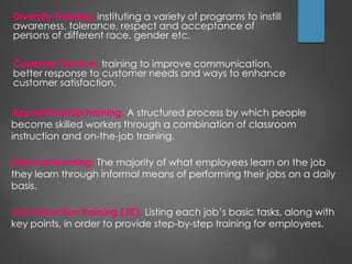 Diversity Training: instituting a variety of programs to instill
awareness, tolerance, respect and acceptance of
persons of different race, gender etc.
Customer Service: training to improve communication,
better response to customer needs and ways to enhance
customer satisfaction.
Apprenticeship training: A structured process by which people
become skilled workers through a combination of classroom
instruction and on-the-job training.
Informal learning: The majority of what employees learn on the job
they learn through informal means of performing their jobs on a daily
basis.
Job instruction training (JIT): Listing each job’s basic tasks, along with
key points, in order to provide step-by-step training for employees.
 