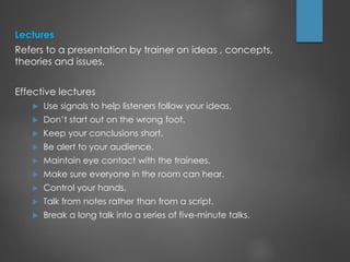 Lectures
Refers to a presentation by trainer on ideas , concepts,
theories and issues.
Effective lectures
 Use signals to help listeners follow your ideas.
 Don’t start out on the wrong foot.
 Keep your conclusions short.
 Be alert to your audience.
 Maintain eye contact with the trainees.
 Make sure everyone in the room can hear.
 Control your hands.
 Talk from notes rather than from a script.
 Break a long talk into a series of five-minute talks.
 