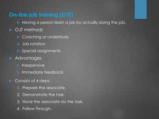 On-the-job training (OJT)
 Having a person learn a job by actually doing the job.
 OJT methods
 Coaching or understudy
 Job rotation
 Special assignments
 Advantages
 Inexpensive
 Immediate feedback
 Consists of 4 steps:
1. Prepare the associate.
2. Demonstrate the task.
3. Have the associate do the task.
4. Follow through.
 