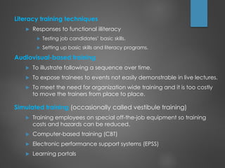 Literacy training techniques
 Responses to functional illiteracy
 Testing job candidates’ basic skills.
 Setting up basic skills and literacy programs.
Audiovisual-based training
 To illustrate following a sequence over time.
 To expose trainees to events not easily demonstrable in live lectures.
 To meet the need for organization wide training and it is too costly
to move the trainers from place to place.
Simulated training (occasionally called vestibule training)
 Training employees on special off-the-job equipment so training
costs and hazards can be reduced.
 Computer-based training (CBT)
 Electronic performance support systems (EPSS)
 Learning portals
 