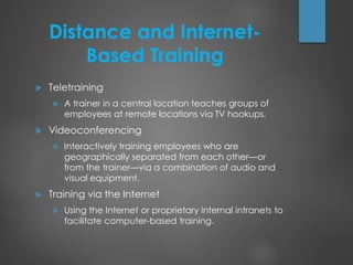 Distance and Internet-
Based Training
 Teletraining
 A trainer in a central location teaches groups of
employees at remote locations via TV hookups.
 Videoconferencing
 Interactively training employees who are
geographically separated from each other—or
from the trainer—via a combination of audio and
visual equipment.
 Training via the Internet
 Using the Internet or proprietary internal intranets to
facilitate computer-based training.
 