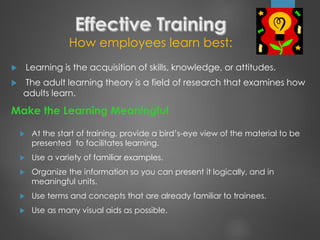 How employees learn best:
 Learning is the acquisition of skills, knowledge, or attitudes.
 The adult learning theory is a field of research that examines how
adults learn.
Make the Learning Meaningful
 At the start of training, provide a bird’s-eye view of the material to be
presented to facilitates learning.
 Use a variety of familiar examples.
 Organize the information so you can present it logically, and in
meaningful units.
 Use terms and concepts that are already familiar to trainees.
 Use as many visual aids as possible.
 