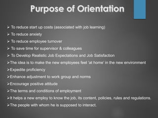  To reduce start up costs (associated with job learning)
 To reduce anxiety
 To reduce employee turnover
 To save time for supervisor & colleagues
 To Develop Realistic Job Expectations and Job Satisfaction
The idea is to make the new employees feel ‘at home’ in the new environment
Expedite proficiency
Enhance adjustment to work group and norms
Encourage positive attitude
The terms and conditions of employment
It helps a new employ to know the job, its content, policies, rules and regulations.
The people with whom he is supposed to interact.
 