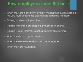 How employees learn the best:
 When they are actively involved in the learning process (to do
this you must choose the appropriate teaching method).
 Training is relevant & practical.
 Training material is organized & presented in chunks.
 Training is in an informal, quiet, & comfortable setting.
 When they have a good trainer.
 When they receive feedback on performance.
 When they are rewarded.
 