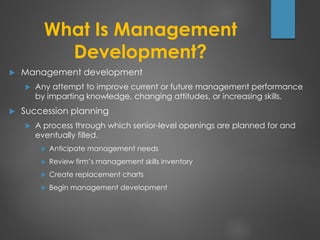 What Is Management
Development?
 Management development
 Any attempt to improve current or future management performance
by imparting knowledge, changing attitudes, or increasing skills.
 Succession planning
 A process through which senior-level openings are planned for and
eventually filled.
 Anticipate management needs
 Review firm’s management skills inventory
 Create replacement charts
 Begin management development
 