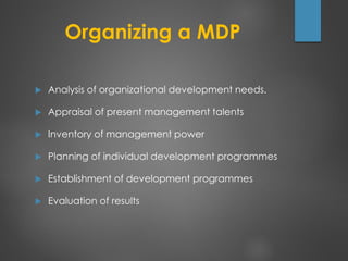Organizing a MDP
 Analysis of organizational development needs.
 Appraisal of present management talents
 Inventory of management power
 Planning of individual development programmes
 Establishment of development programmes
 Evaluation of results
 