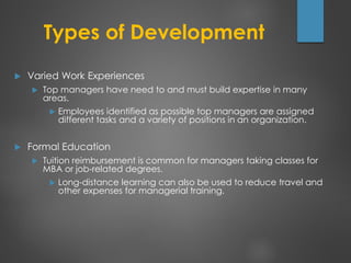 Types of Development
 Varied Work Experiences
 Top managers have need to and must build expertise in many
areas.
 Employees identified as possible top managers are assigned
different tasks and a variety of positions in an organization.
 Formal Education
 Tuition reimbursement is common for managers taking classes for
MBA or job-related degrees.
 Long-distance learning can also be used to reduce travel and
other expenses for managerial training.
 