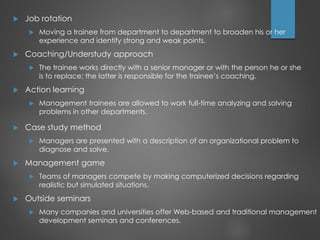  Job rotation
 Moving a trainee from department to department to broaden his or her
experience and identify strong and weak points.
 Coaching/Understudy approach
 The trainee works directly with a senior manager or with the person he or she
is to replace; the latter is responsible for the trainee’s coaching.
 Action learning
 Management trainees are allowed to work full-time analyzing and solving
problems in other departments.
 Case study method
 Managers are presented with a description of an organizational problem to
diagnose and solve.
 Management game
 Teams of managers compete by making computerized decisions regarding
realistic but simulated situations.
 Outside seminars
 Many companies and universities offer Web-based and traditional management
development seminars and conferences.
 