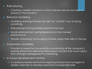  Role playing
 Creating a realistic situation in which trainees assume the roles of
persons in that situation.
 Behavior modeling
 Modeling: showing trainees the right (or “model”) way of doing
something.
 Role playing: having trainees practice that way
 Social reinforcement: giving feedback on the trainees’
performance.
 Transfer of learning: Encouraging trainees apply their skills on the job.
 Corporate universities
 Provides a means for conveniently coordinating all the company’s
training efforts and delivering Web-based modules that cover topics
from strategic management to mentoring.
 In-house development centers
 A company-based method for exposing prospective managers to
realistic exercises to develop improved management skills.
 
