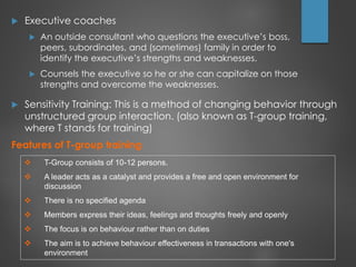  Executive coaches
 An outside consultant who questions the executive’s boss,
peers, subordinates, and (sometimes) family in order to
identify the executive’s strengths and weaknesses.
 Counsels the executive so he or she can capitalize on those
strengths and overcome the weaknesses.
 Sensitivity Training: This is a method of changing behavior through
unstructured group interaction. (also known as T-group training,
where T stands for training)
Features of T-group training
 T-Group consists of 10-12 persons.
 A leader acts as a catalyst and provides a free and open environment for
discussion
 There is no specified agenda
 Members express their ideas, feelings and thoughts freely and openly
 The focus is on behaviour rather than on duties
 The aim is to achieve behaviour effectiveness in transactions with one's
environment
 