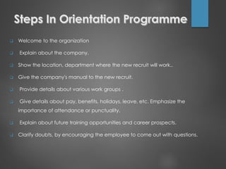  Welcome to the organization
 Explain about the company.
 Show the location, department where the new recruit will work..
 Give the company's manual to the new recruit.
 Provide details about various work groups .
 Give details about pay, benefits, holidays, leave, etc. Emphasize the
importance of attendance or punctuality.
 Explain about future training opportunities and career prospects.
 Clarify doubts, by encouraging the employee to come out with questions.
 