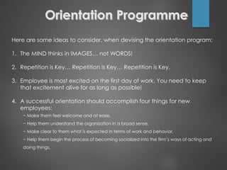 Here are some ideas to consider, when devising the orientation program:
1. The MIND thinks in IMAGES… not WORDS!
2. Repetition is Key… Repetition is Key… Repetition is Key.
3. Employee is most excited on the first day of work. You need to keep
that excitement alive for as long as possible!
4. A successful orientation should accomplish four things for new
employees:
~ Make them feel welcome and at ease.
~ Help them understand the organization in a broad sense.
~ Make clear to them what is expected in terms of work and behavior.
~ Help them begin the process of becoming socialized into the firm’s ways of acting and
doing things.
 