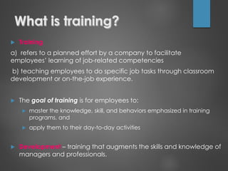  Training
a) refers to a planned effort by a company to facilitate
employees’ learning of job-related competencies
b) teaching employees to do specific job tasks through classroom
development or on-the-job experience.
 The goal of training is for employees to:
 master the knowledge, skill, and behaviors emphasized in training
programs, and
 apply them to their day-to-day activities
 Development – training that augments the skills and knowledge of
managers and professionals.
 