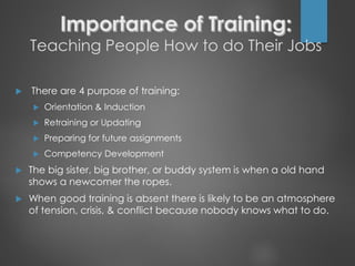 Teaching People How to do Their Jobs
 There are 4 purpose of training:
 Orientation & Induction
 Retraining or Updating
 Preparing for future assignments
 Competency Development
 The big sister, big brother, or buddy system is when a old hand
shows a newcomer the ropes.
 When good training is absent there is likely to be an atmosphere
of tension, crisis, & conflict because nobody knows what to do.
 
