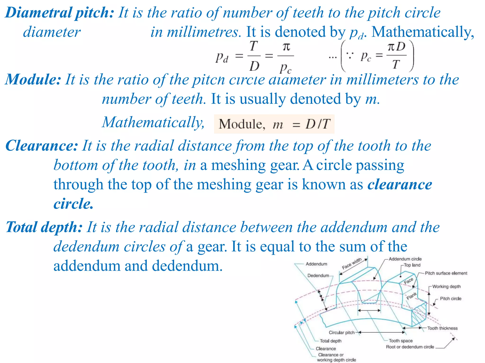 Diametral pitch: It is the ratio of number of teeth to the pitch circle
diameter in millimetres. It is denoted by pd. Mathematically,
Module: It is the ratio of the pitch circle diameter in millimeters to the
number of teeth. It is usually denoted by m.
Mathematically,
Clearance: It is the radial distance from the top of the tooth to the
bottom of the tooth, in a meshing gear.Acircle passing
through the top of the meshing gear is known as clearance
circle.
Total depth: It is the radial distance between the addendum and the
dedendum circles of a gear. It is equal to the sum of the
addendum and dedendum.
 