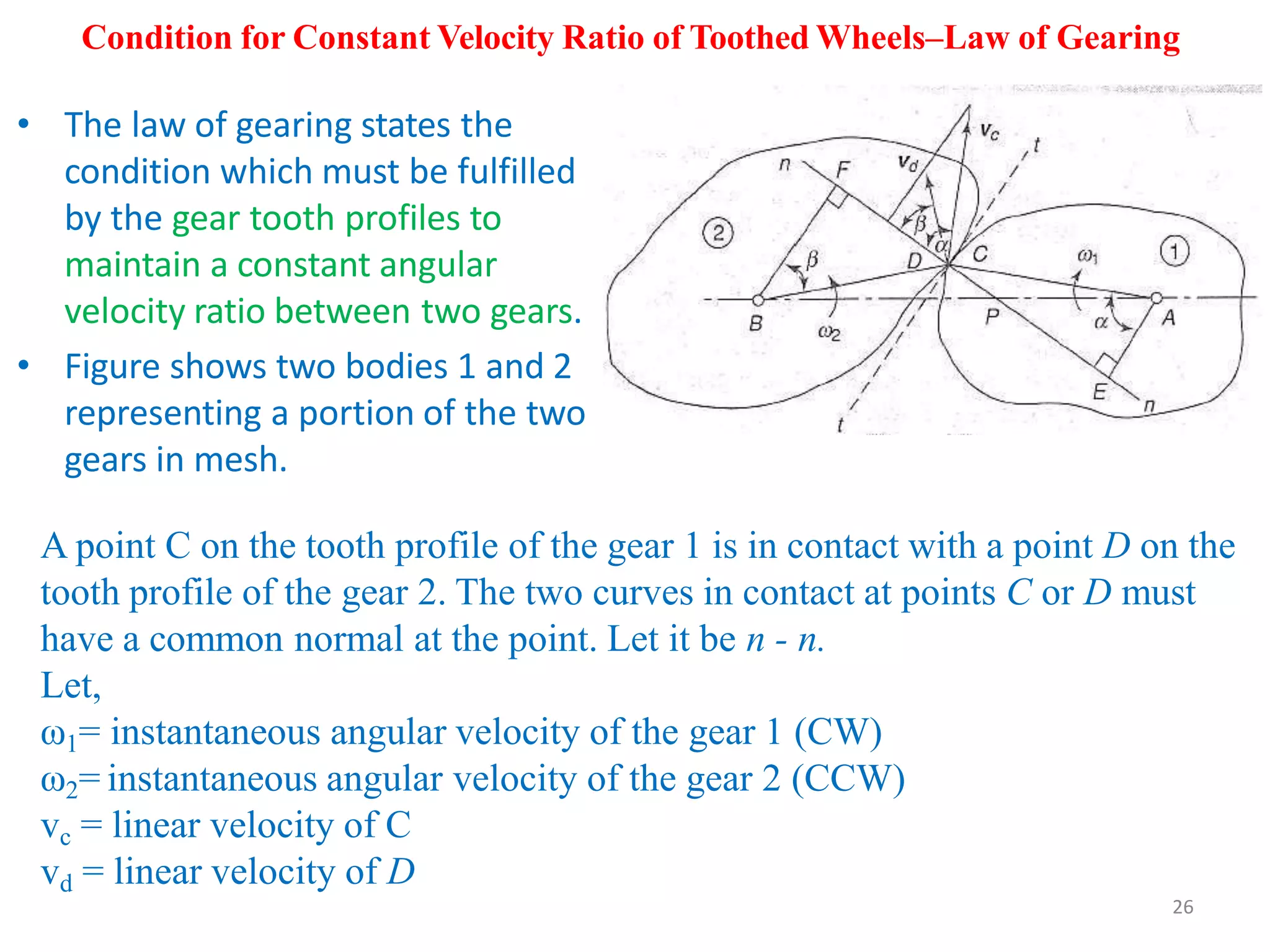 Condition for Constant Velocity Ratio of Toothed Wheels–Law of Gearing
• The law of gearing states the
condition which must be fulfilled
by the gear tooth profiles to
maintain a constant angular
velocity ratio between two gears.
• Figure shows two bodies 1 and 2
representing a portion of the two
gears in mesh.
A point C on the tooth profile of the gear 1 is in contact with a point D on the
tooth profile of the gear 2. The two curves in contact at points C or D must
have a common normal at the point. Let it be n - n.
Let,
ω1= instantaneous angular velocity of the gear 1 (CW)
ω2= instantaneous angular velocity of the gear 2 (CCW)
vc = linear velocity of C
vd = linear velocity of D
26
 