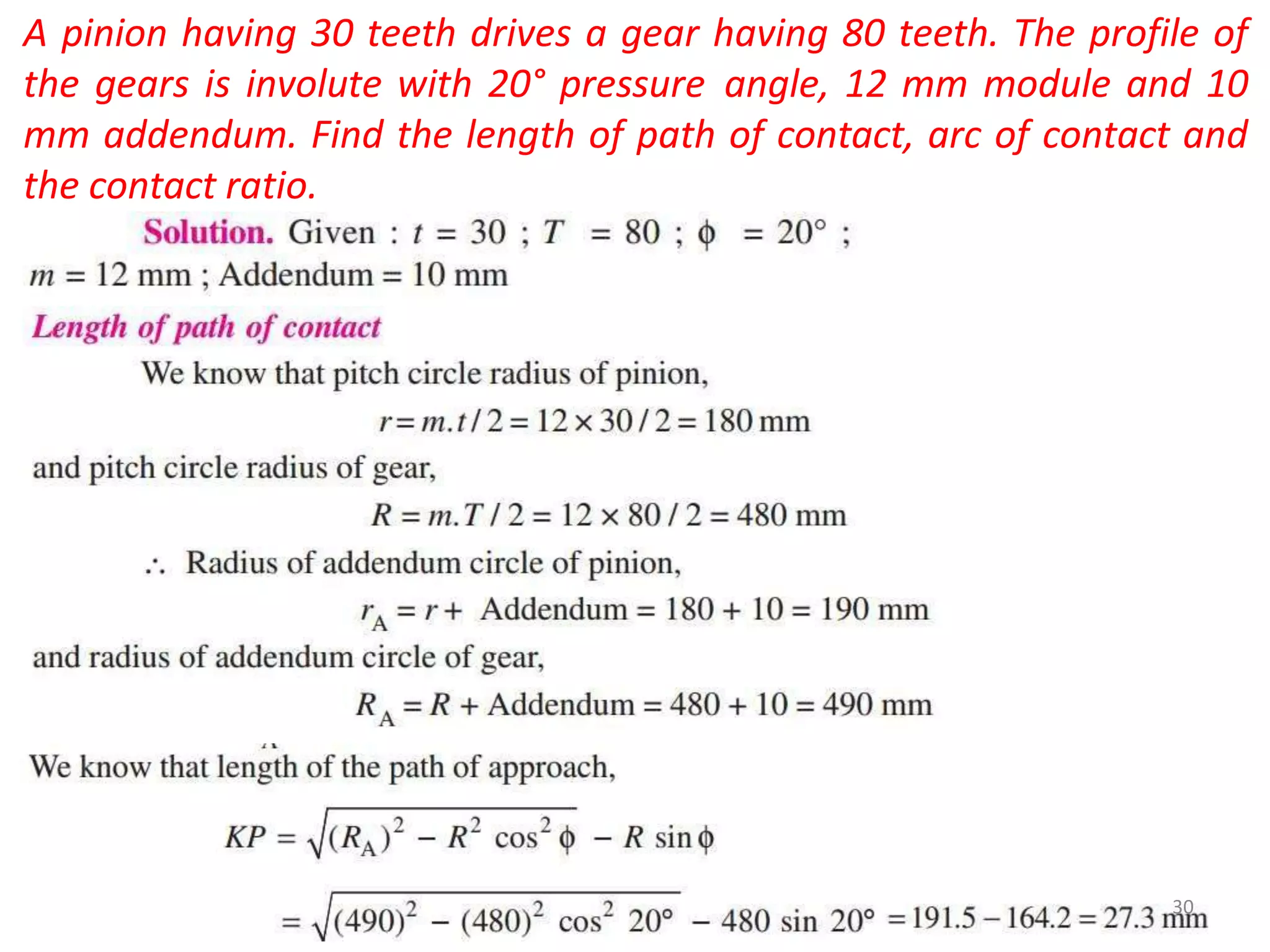 A pinion having 30 teeth drives a gear having 80 teeth. The profile of
the gears is involute with 20° pressure angle, 12 mm module and 10
mm addendum. Find the length of path of contact, arc of contact and
the contact ratio.
30
 