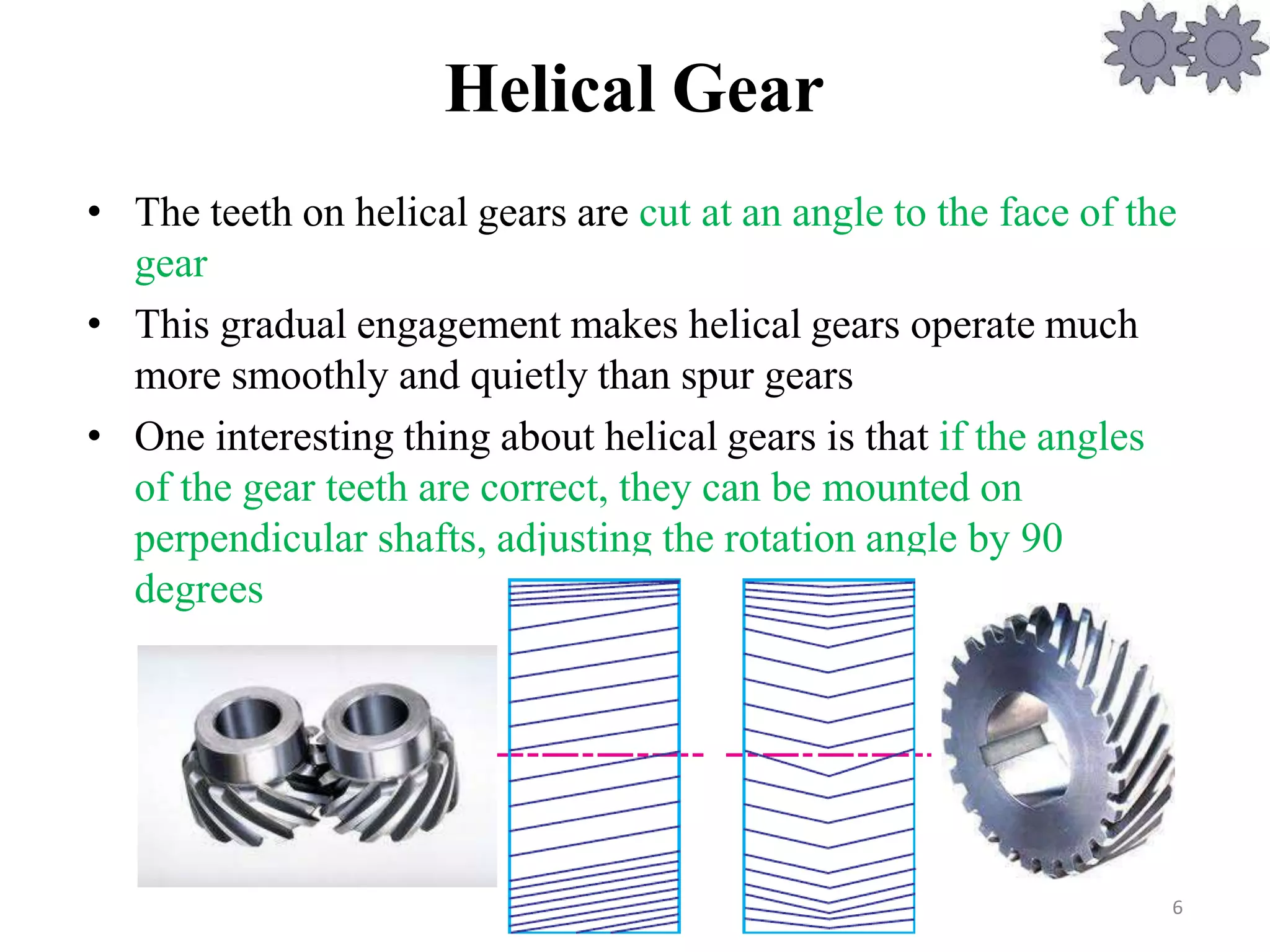 Helical Gear
• The teeth on helical gears are cut at an angle to the face of the
gear
• This gradual engagement makes helical gears operate much
more smoothly and quietly than spur gears
• One interesting thing about helical gears is that if the angles
of the gear teeth are correct, they can be mounted on
perpendicular shafts, adjusting the rotation angle by 90
degrees
6
 