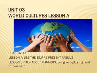 UNIT 03
WORLD CULTURES LESSON A
OBJECTIVES:
LESSON A: USE THE SIMPRE PRESENT PASSIVE
LESSON B: TALK ABOUT MANNERS, using verb plus ing and
to plus verb
 