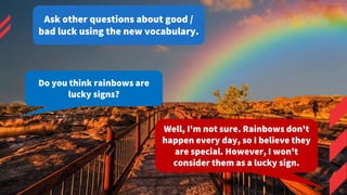 Do you think rainbows are
lucky signs?
Well, I'm not sure. Rainbows don't
happen every day, so I believe they
are special....