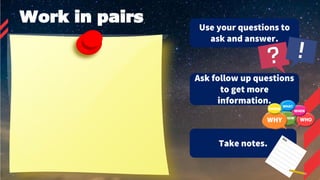 Work in pairs
Use your questions to
ask and answer.
Ask follow up questions
to get more
information.
Take notes.
 