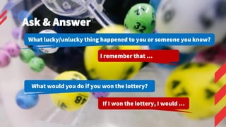 If I won the lottery, I would …
Ask & Answer
What lucky/unlucky thing happened to you or someone you know?
I remember that...
